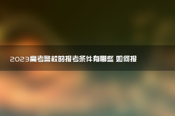 2023高考警校的報(bào)考條件有哪些 如何報(bào)考警校