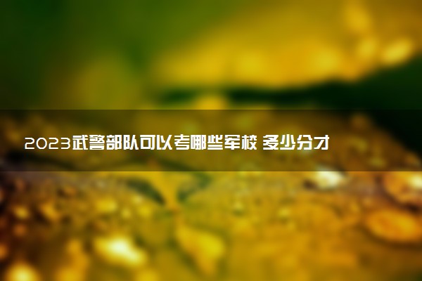 2023武警部隊可以考哪些軍校 多少分才能錄取