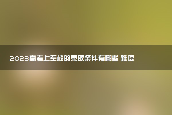 2023高考上軍校的錄取條件有哪些 難度很大嗎