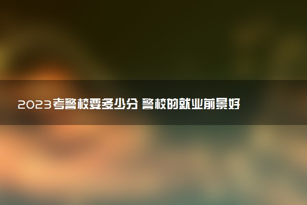 2023考警校要多少分 警校的就業(yè)前景好嗎