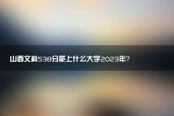 山西文科538分能上什么大學2023年？附高考五百三十八分可以報考的學校