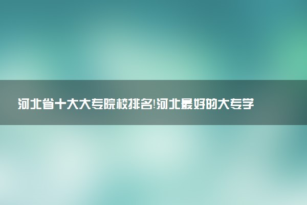 河北省十大大專院校排名！河北最好的大專學校有哪些？（2023年參考）