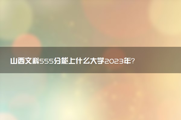 山西文科555分能上什么大學(xué)2023年？附高考五百五十五分可以報(bào)考的學(xué)校