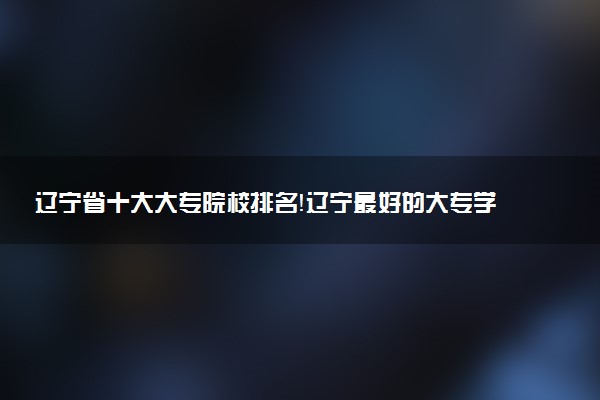 遼寧省十大大專院校排名！遼寧最好的大專學(xué)校有哪些？（2023年參考）