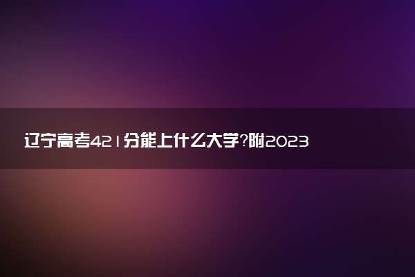 遼寧高考421分能上什么大學(xué)？附2023年可以報考的學(xué)校名單