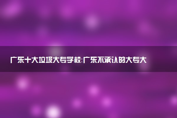 廣東十大垃圾大專學(xué)校：廣東不承認(rèn)的大專大學(xué)