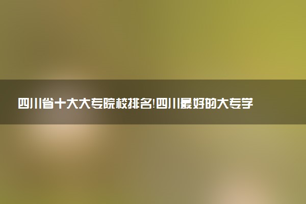 四川省十大大專院校排名！四川最好的大專學(xué)校有哪些？（2023年參考）