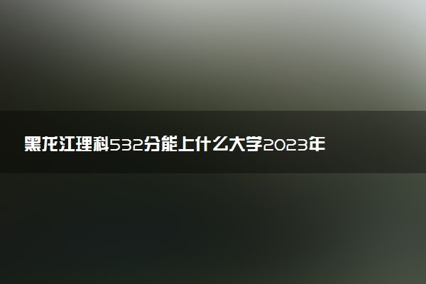 黑龍江理科532分能上什么大學2023年？附高考五百三十二分可以報考的學校