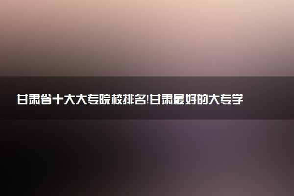 甘肅省十大大專院校排名！甘肅最好的大專學校有哪些？（2023年參考）