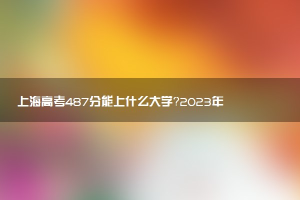 上海高考487分能上什么大學(xué)？2023年可以報考哪些學(xué)校？附排名