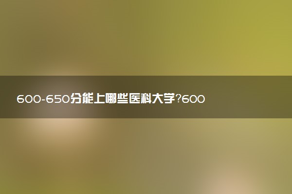 600-650分能上哪些醫(yī)科大學(xué)？600-650分左右可以上的醫(yī)科大學(xué)推薦（2023參考）