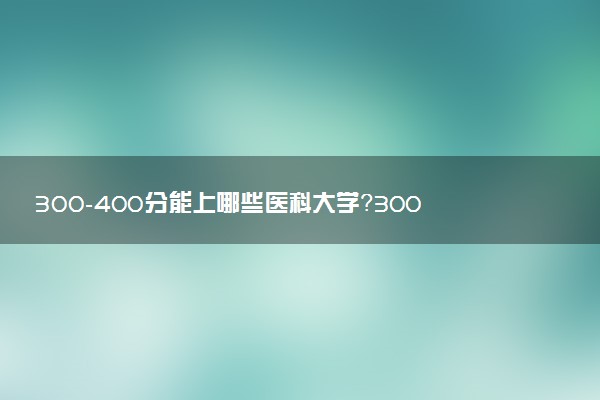 300-400分能上哪些醫(yī)科大學(xué)？300-400分左右可以上的醫(yī)科大學(xué)推薦（2023參考）