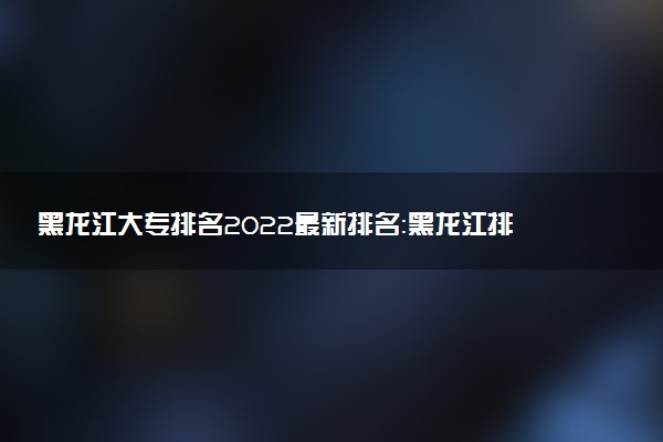 黑龍江大專排名2022最新排名：黑龍江排名前十的公辦?？茖W(xué)校