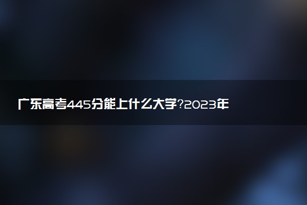廣東高考445分能上什么大學(xué)？2023年可以報(bào)考哪些學(xué)校？附排名