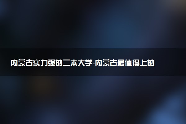 內蒙古實力強的二本大學-內蒙古最值得上的二本大學（排名高、錄取分高）