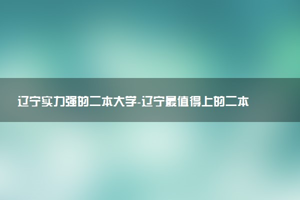 遼寧實(shí)力強(qiáng)的二本大學(xué)-遼寧最值得上的二本大學(xué)（排名高、錄取分高）