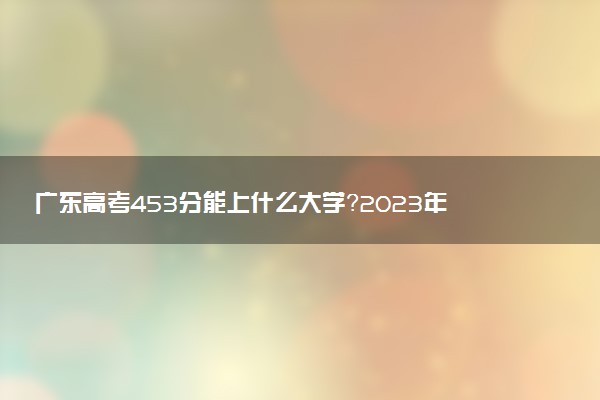 廣東高考453分能上什么大學(xué)？2023年可以報(bào)考哪些學(xué)校？附排名