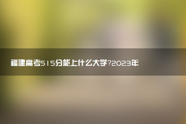 福建高考515分能上什么大學(xué)？2023年可以報(bào)考哪些學(xué)校？附排名