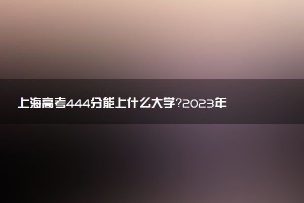 上海高考444分能上什么大学？2023年可以报考哪些学校？附排名