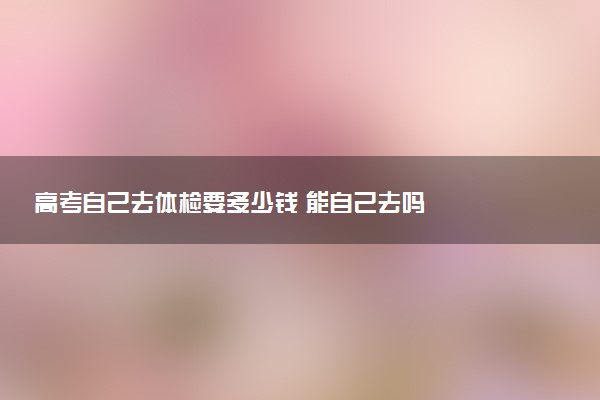 高考自己去體檢要多少錢 能自己去嗎
