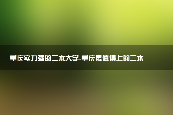 重慶實力強的二本大學(xué)-重慶最值得上的二本大學(xué)（排名高、錄取分高）