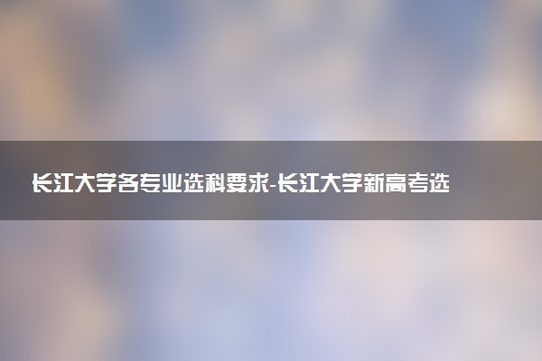 長江大學(xué)各專業(yè)選科要求-長江大學(xué)新高考選科要求
