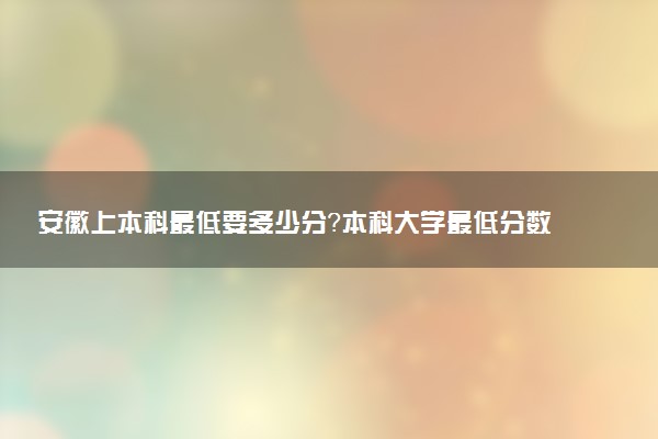 安徽上本科最低要多少分？本科大學(xué)最低分?jǐn)?shù)線（2023參考）