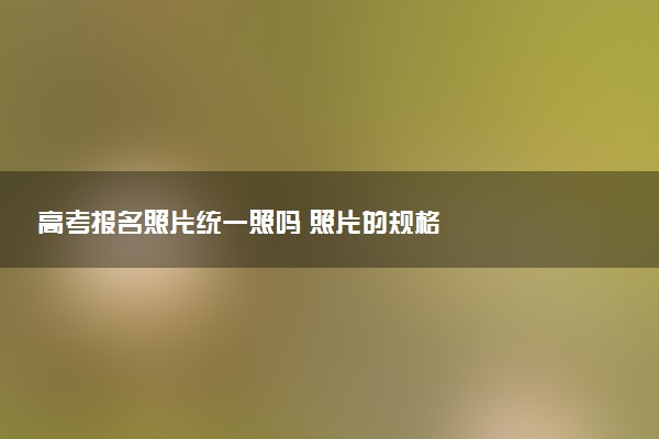 高考報(bào)名照片統(tǒng)一照嗎 照片的規(guī)格