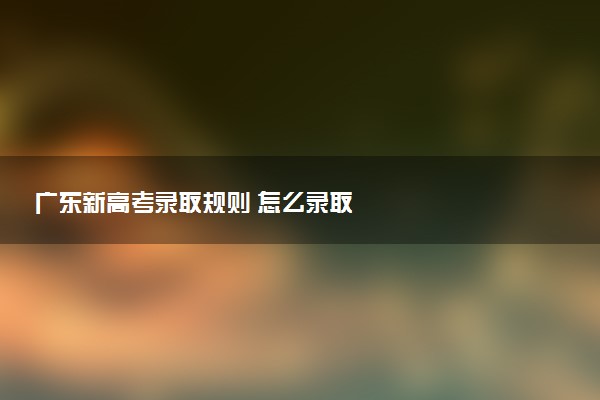 廣東新高考錄取規(guī)則 怎么錄取