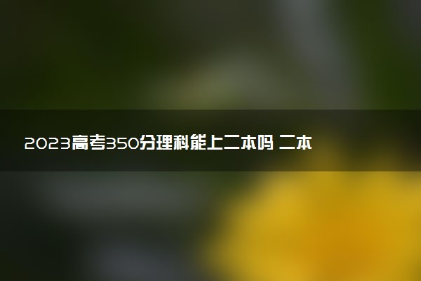 2023高考350分理科能上二本吗 二本院校介绍