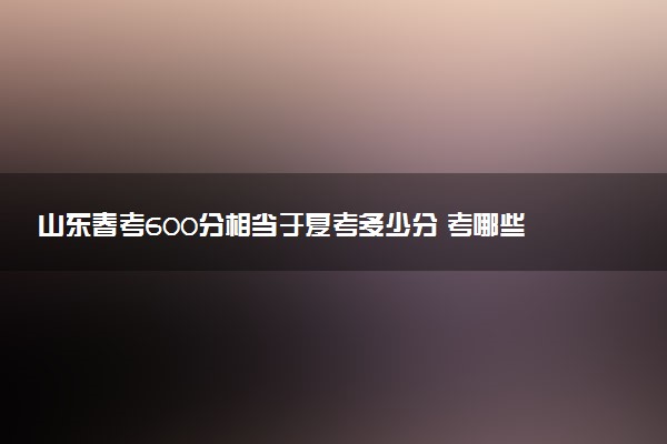 山東春考600分相當(dāng)于夏考多少分 考哪些科目