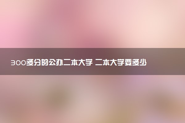 300多分的公办二本大学 二本大学要多少分录取