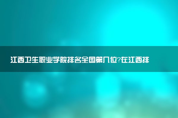 江西卫生职业学院排名全国第几位?在江西排多少名?