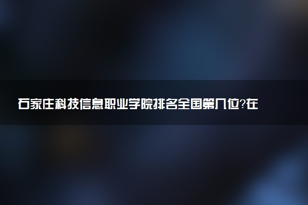 石家庄科技信息职业学院排名全国第几位?在河北排多少名?