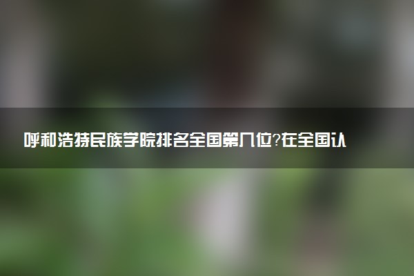 呼和浩特民族学院排名全国第几位?在全国认可度高吗?