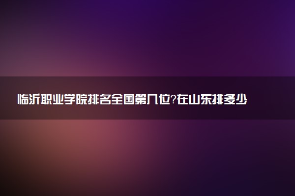 临沂职业学院排名全国第几位?在山东排多少名?
