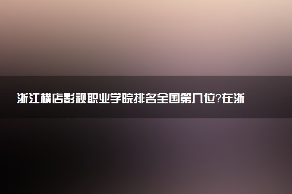 浙江横店影视职业学院排名全国第几位?在浙江排多少名?