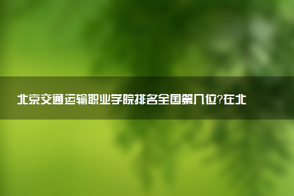 北京交通运输职业学院排名全国第几位?在北京排多少名?