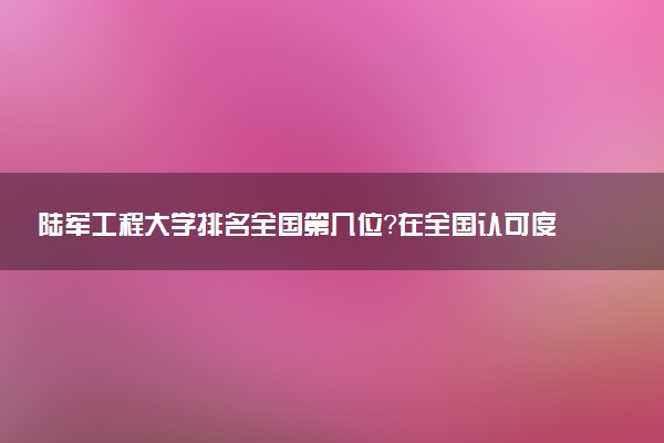 陆军工程大学排名全国第几位?在全国认可度高吗?