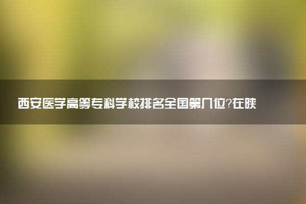 西安医学高等专科学校排名全国第几位?在陕西排多少名?