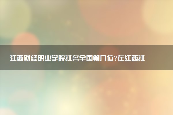江西财经职业学院排名全国第几位?在江西排多少名?