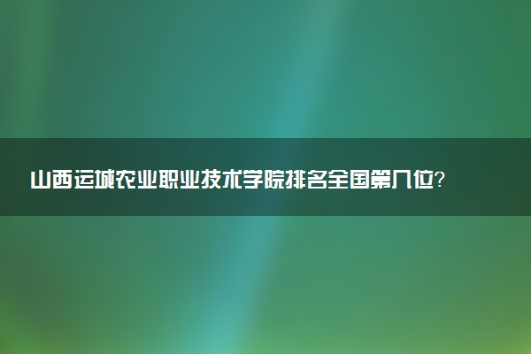 山西运城农业职业技术学院排名全国第几位?在山西排多少名?