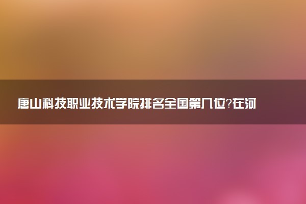唐山科技职业技术学院排名全国第几位?在河北排多少名?