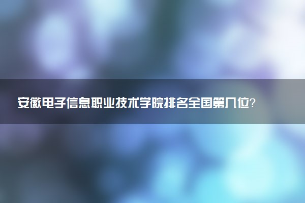 安徽电子信息职业技术学院排名全国第几位?在安徽排多少名?