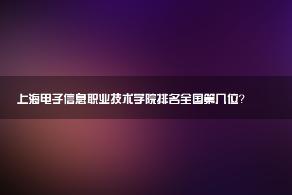 上海电子信息职业技术学院排名全国第几位?在上海排多少名?