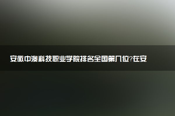安徽中澳科技职业学院排名全国第几位?在安徽排多少名?