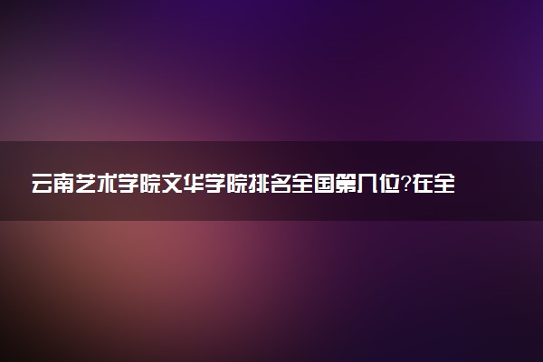 云南艺术学院文华学院排名全国第几位?在全国认可度高吗?