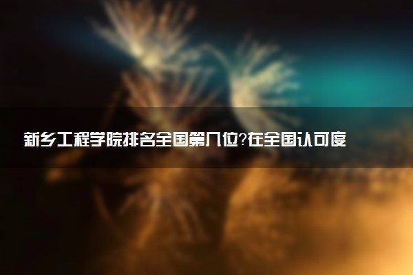新乡工程学院排名全国第几位?在全国认可度高吗?
