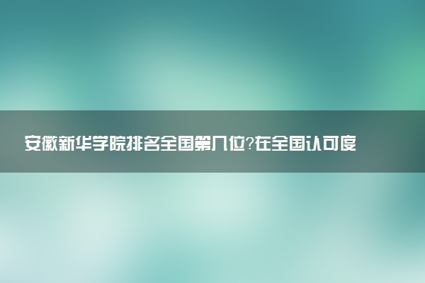 安徽新华学院排名全国第几位?在全国认可度高吗?