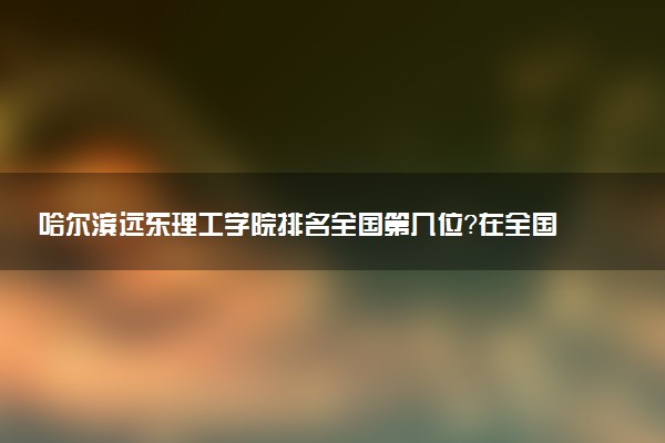 哈尔滨远东理工学院排名全国第几位?在全国认可度高吗?